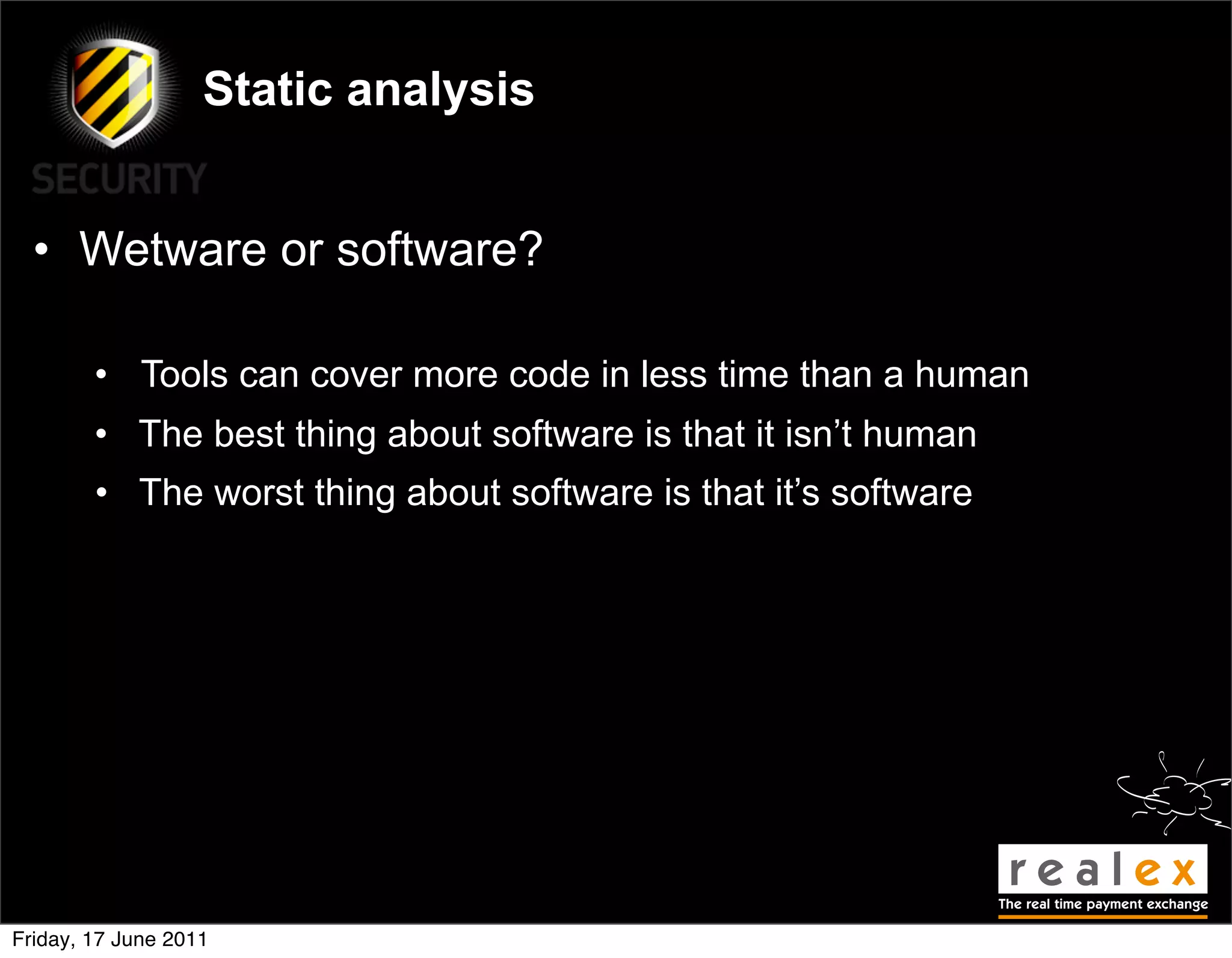Static analysis


  • Wetware or software?

        • Tools can cover more code in less time than a human
        • The best thing about software is that it isn’t human
        • The worst thing about software is that it’s software




Friday, 17 June 2011
 