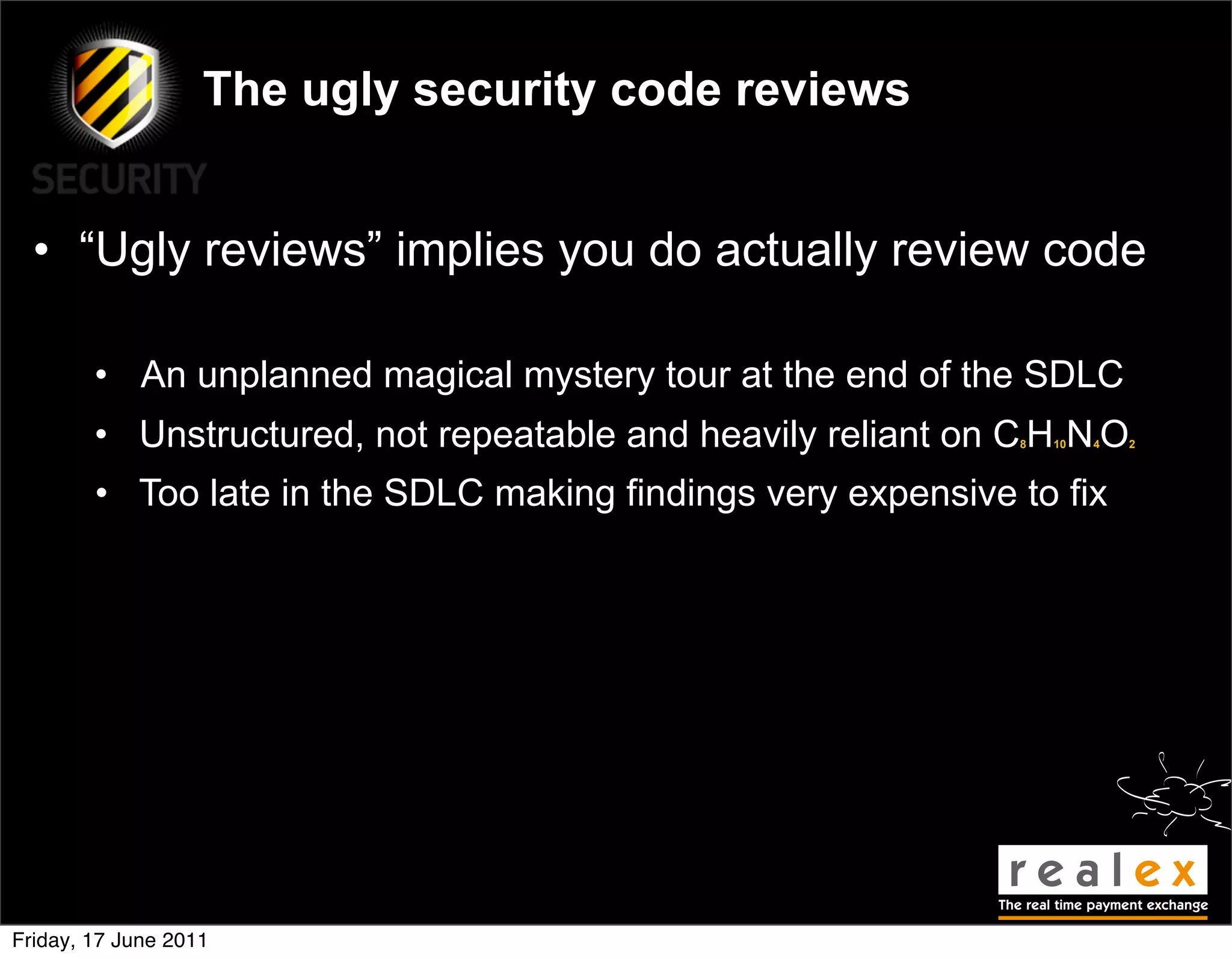 The ugly security code reviews


  • “Ugly reviews” implies you do actually review code

        • An unplanned magical mystery tour at the end of the SDLC
        • Unstructured, not repeatable and heavily reliant on C H N O
                                                              8   10   4   2




        • Too late in the SDLC making findings very expensive to fix




Friday, 17 June 2011
 