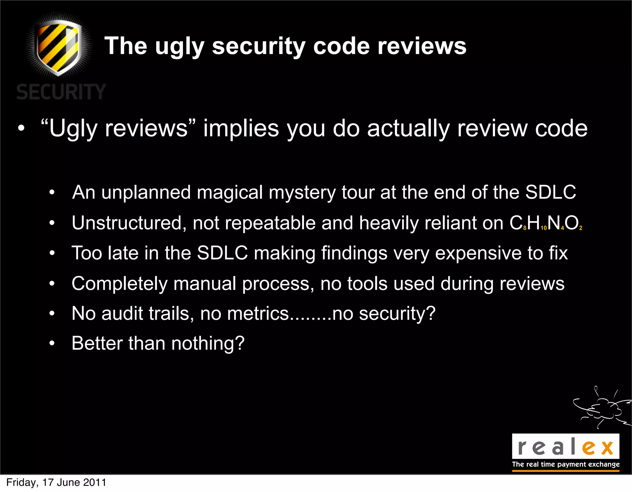 The ugly security code reviews


  • “Ugly reviews” implies you do actually review code

        • An unplanned magical mystery tour at the end of the SDLC
        • Unstructured, not repeatable and heavily reliant on C H N O
                                                              8   10   4   2




        • Too late in the SDLC making findings very expensive to fix
        • Completely manual process, no tools used during reviews
        • No audit trails, no metrics........no security?
        • Better than nothing?




Friday, 17 June 2011
 
