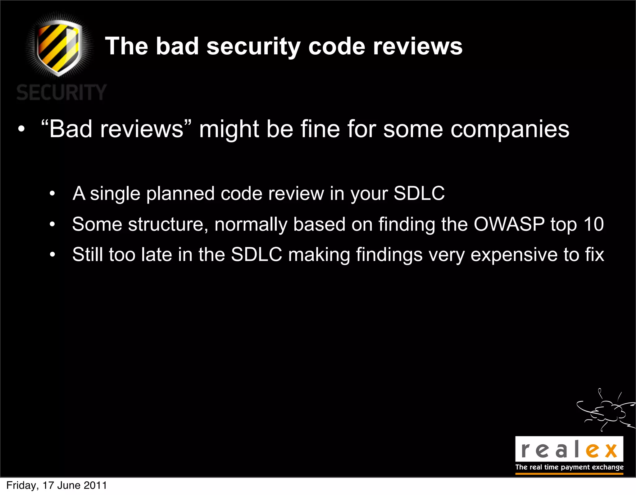 The bad security code reviews


  • “Bad reviews” might be fine for some companies

        • A single planned code review in your SDLC
        • Some structure, normally based on finding the OWASP top 10
        • Still too late in the SDLC making findings very expensive to fix




Friday, 17 June 2011
 