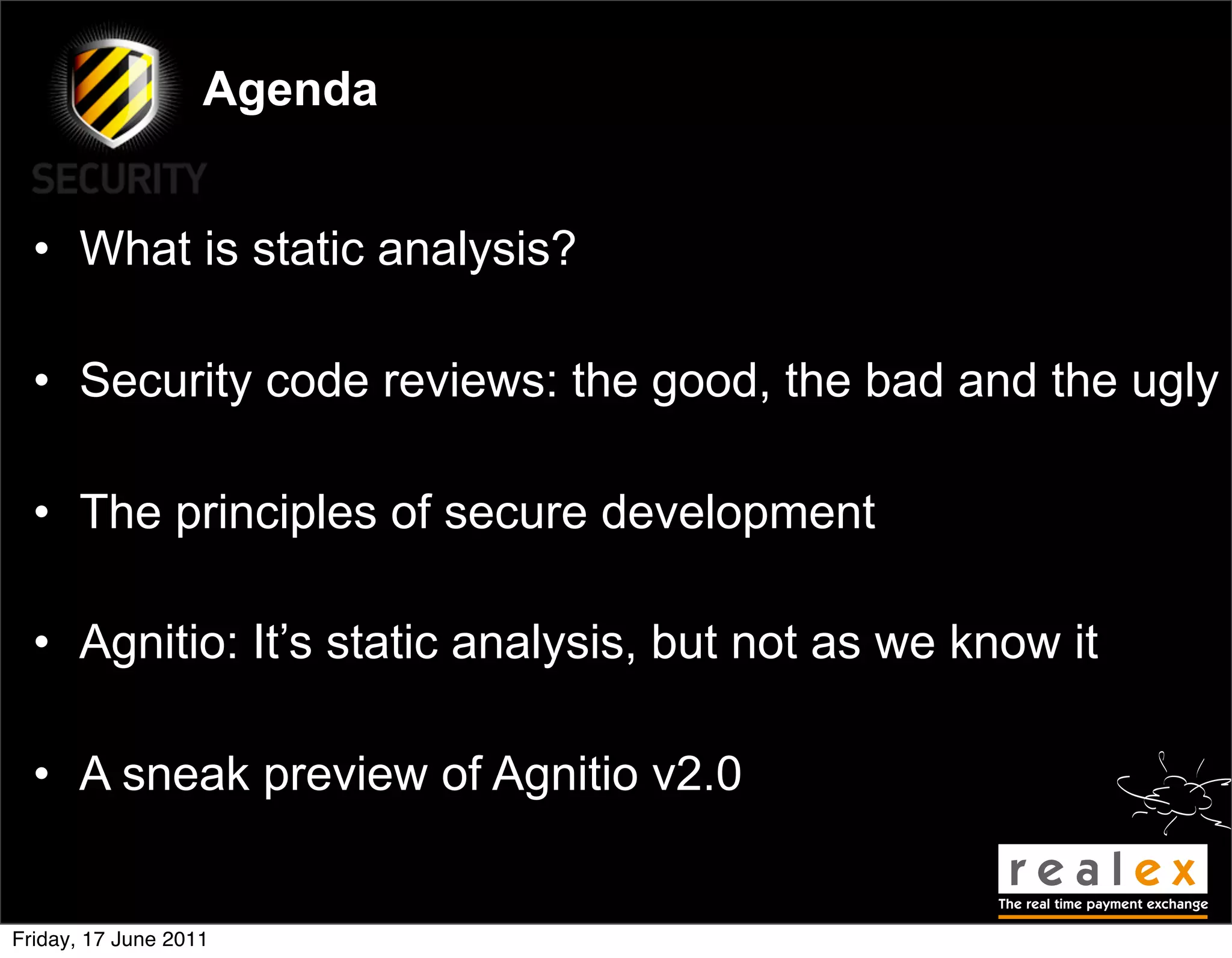 Agenda


  • What is static analysis?

  • Security code reviews: the good, the bad and the ugly

  • The principles of secure development

  • Agnitio: It’s static analysis, but not as we know it

  • A sneak preview of Agnitio v2.0


Friday, 17 June 2011
 