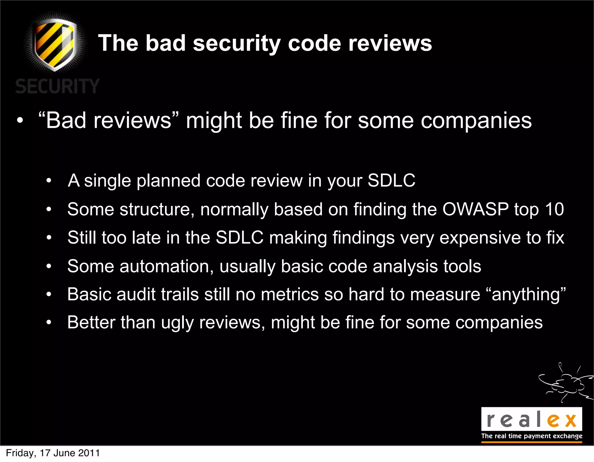 The bad security code reviews


  • “Bad reviews” might be fine for some companies

        • A single planned code review in your SDLC
        • Some structure, normally based on finding the OWASP top 10
        • Still too late in the SDLC making findings very expensive to fix
        • Some automation, usually basic code analysis tools
        • Basic audit trails still no metrics so hard to measure “anything”
        • Better than ugly reviews, might be fine for some companies




Friday, 17 June 2011
 