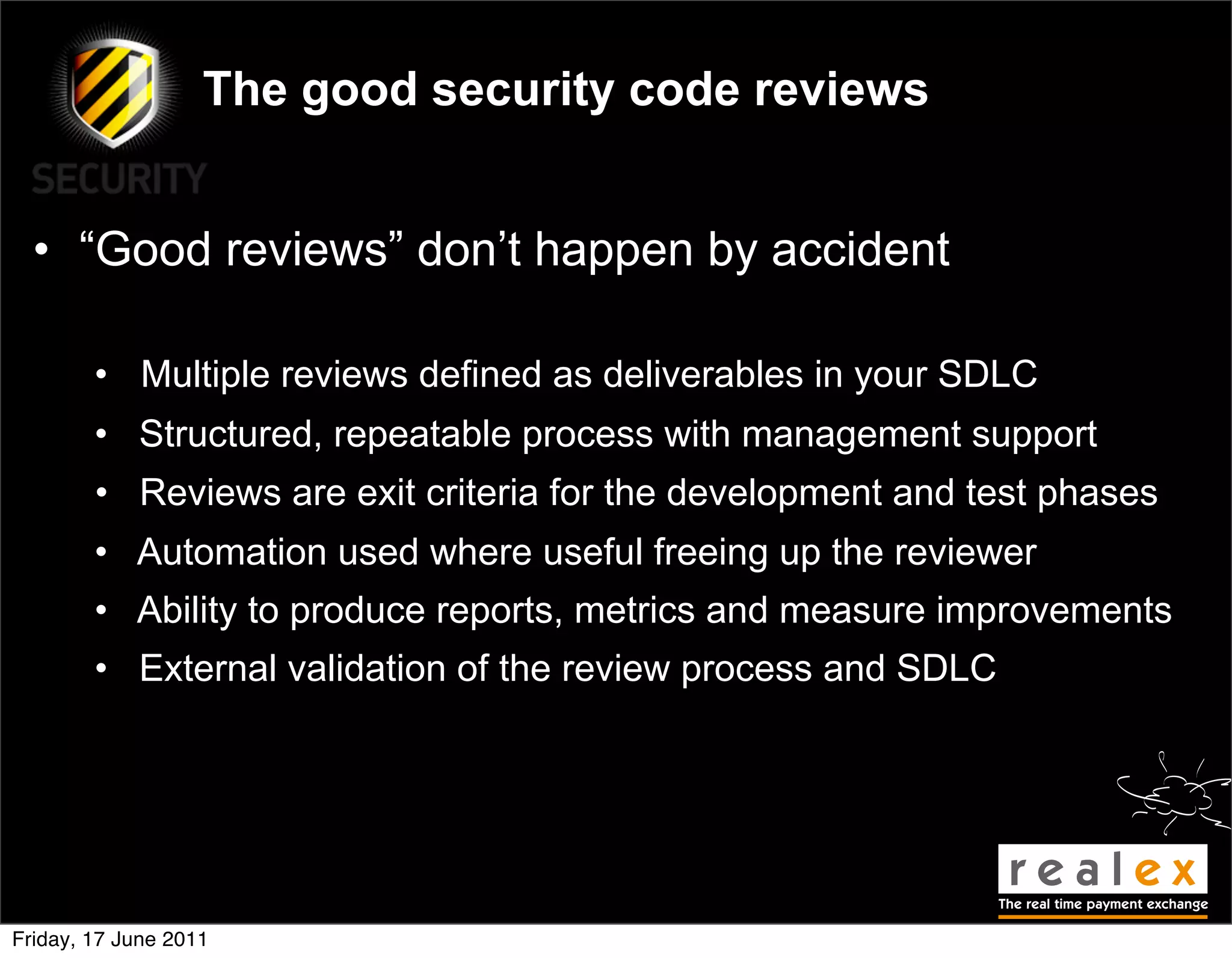 The good security code reviews


  • “Good reviews” don’t happen by accident

        • Multiple reviews defined as deliverables in your SDLC
        • Structured, repeatable process with management support
        • Reviews are exit criteria for the development and test phases
        • Automation used where useful freeing up the reviewer
        • Ability to produce reports, metrics and measure improvements
        • External validation of the review process and SDLC




Friday, 17 June 2011
 