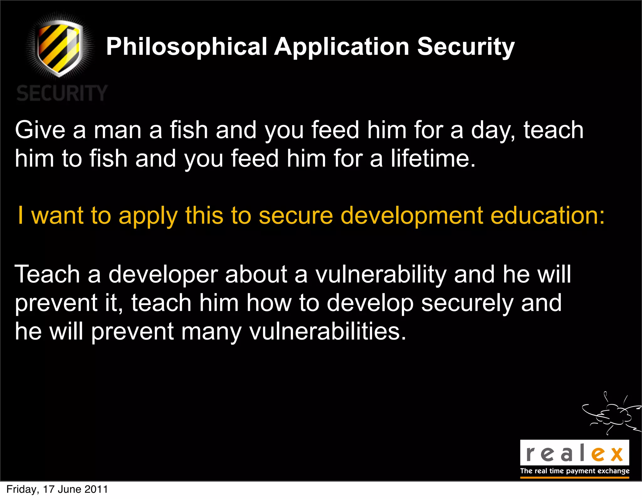 Philosophical Application Security


 Give a man a fish and you feed him for a day, teach
 him to fish and you feed him for a lifetime.

  I want to apply this to secure development education:

 Teach a developer about a vulnerability and he will
 prevent it, teach him how to develop securely and
 he will prevent many vulnerabilities.




Friday, 17 June 2011
 
