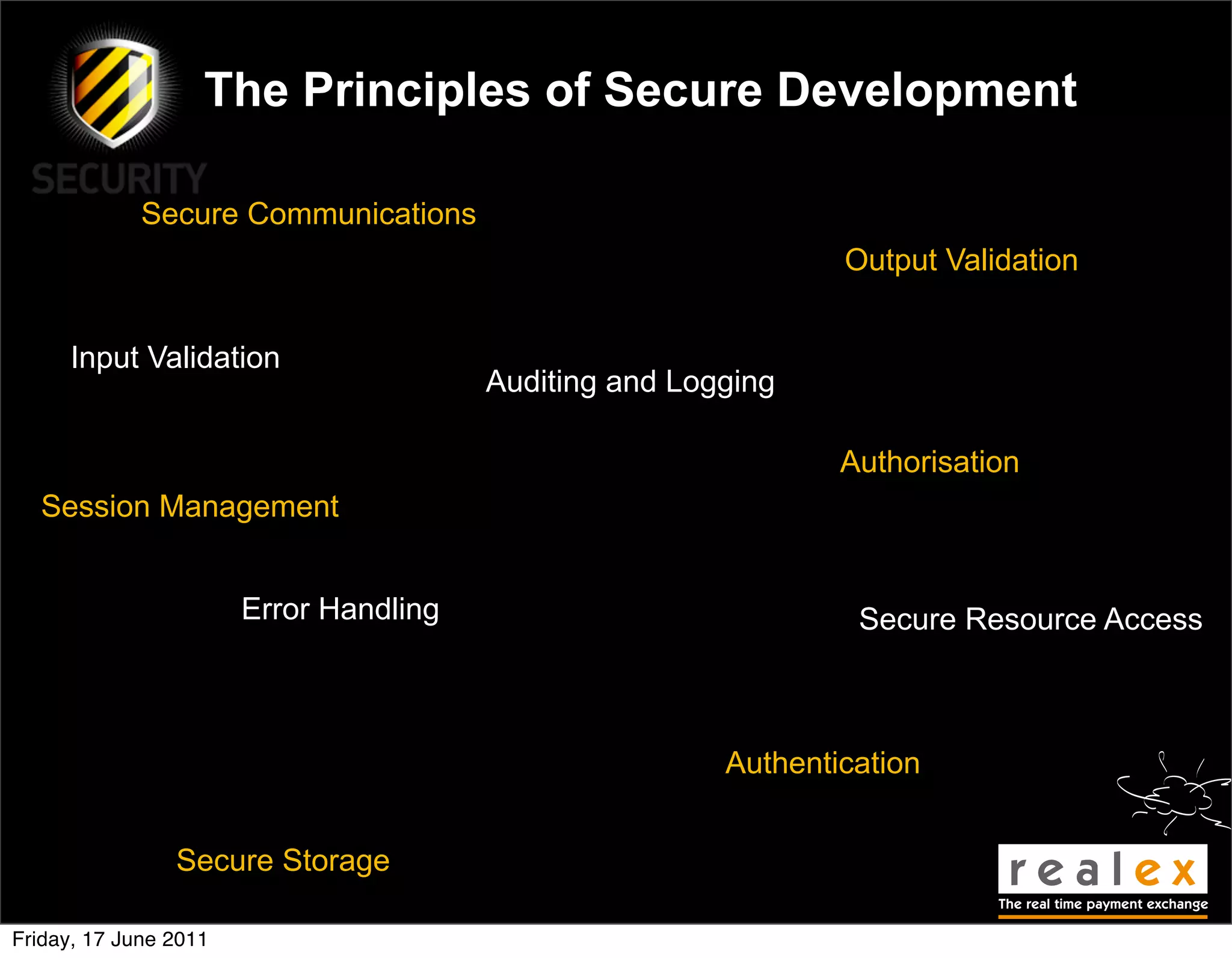 The Principles of Secure Development

             Secure Communications
                                                                Output Validation


     Input Validation
                                        Auditing and Logging

                                                                Authorisation
  Session Management


                       Error Handling                            Secure Resource Access



                                                        Authentication


                Secure Storage

Friday, 17 June 2011
 