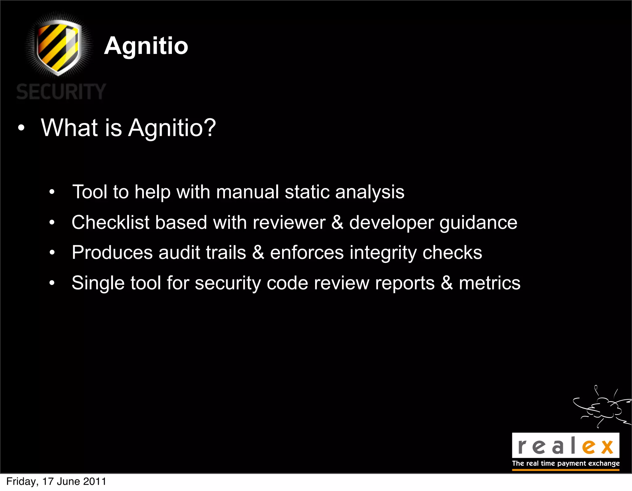 Agnitio


  • What is Agnitio?

        • Tool to help with manual static analysis
        • Checklist based with reviewer & developer guidance
        • Produces audit trails & enforces integrity checks
        • Single tool for security code review reports & metrics




Friday, 17 June 2011
 