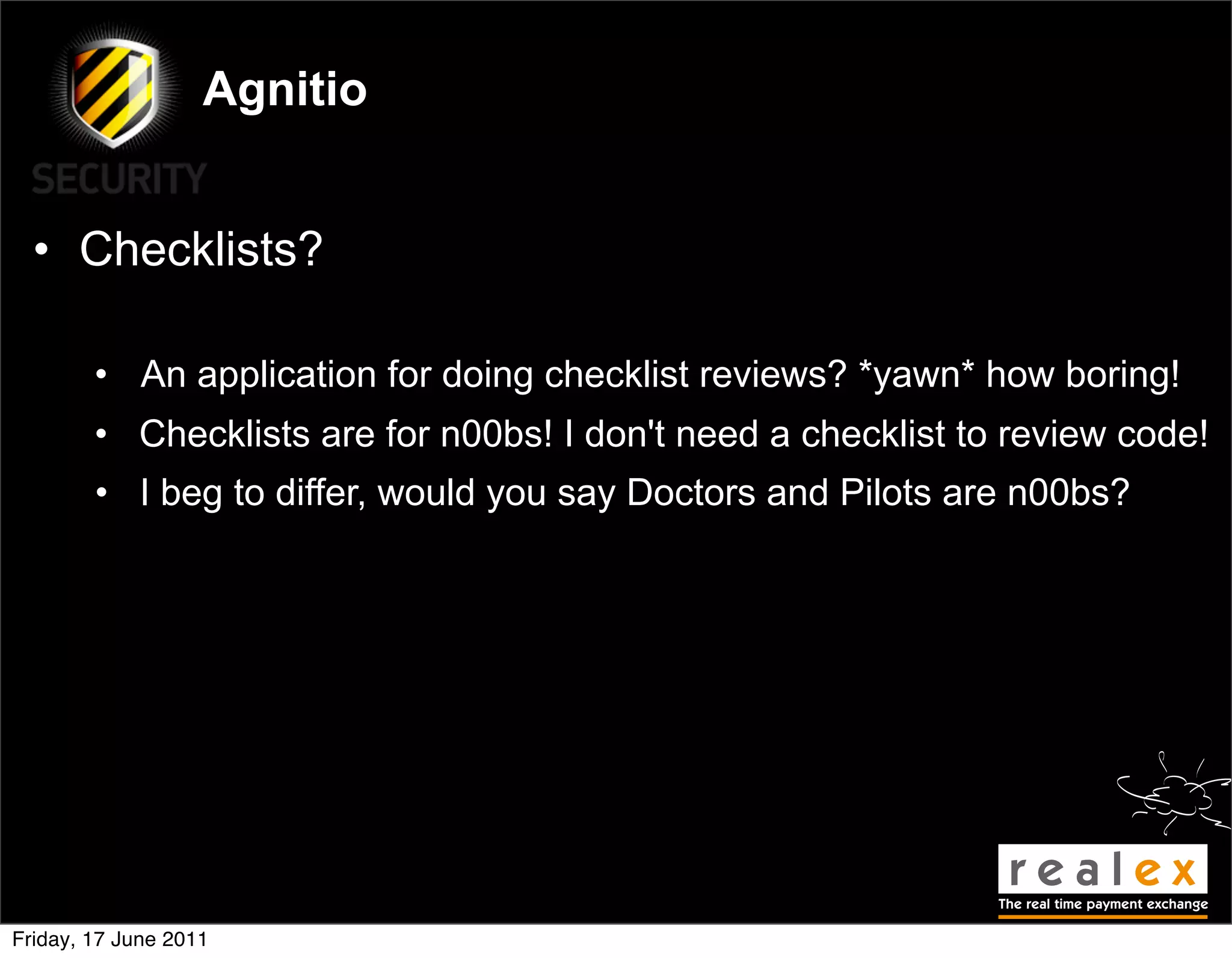 Agnitio


  • Checklists?

        • An application for doing checklist reviews? *yawn* how boring!
        • Checklists are for n00bs! I don't need a checklist to review code!
        • I beg to differ, would you say Doctors and Pilots are n00bs?




Friday, 17 June 2011
 