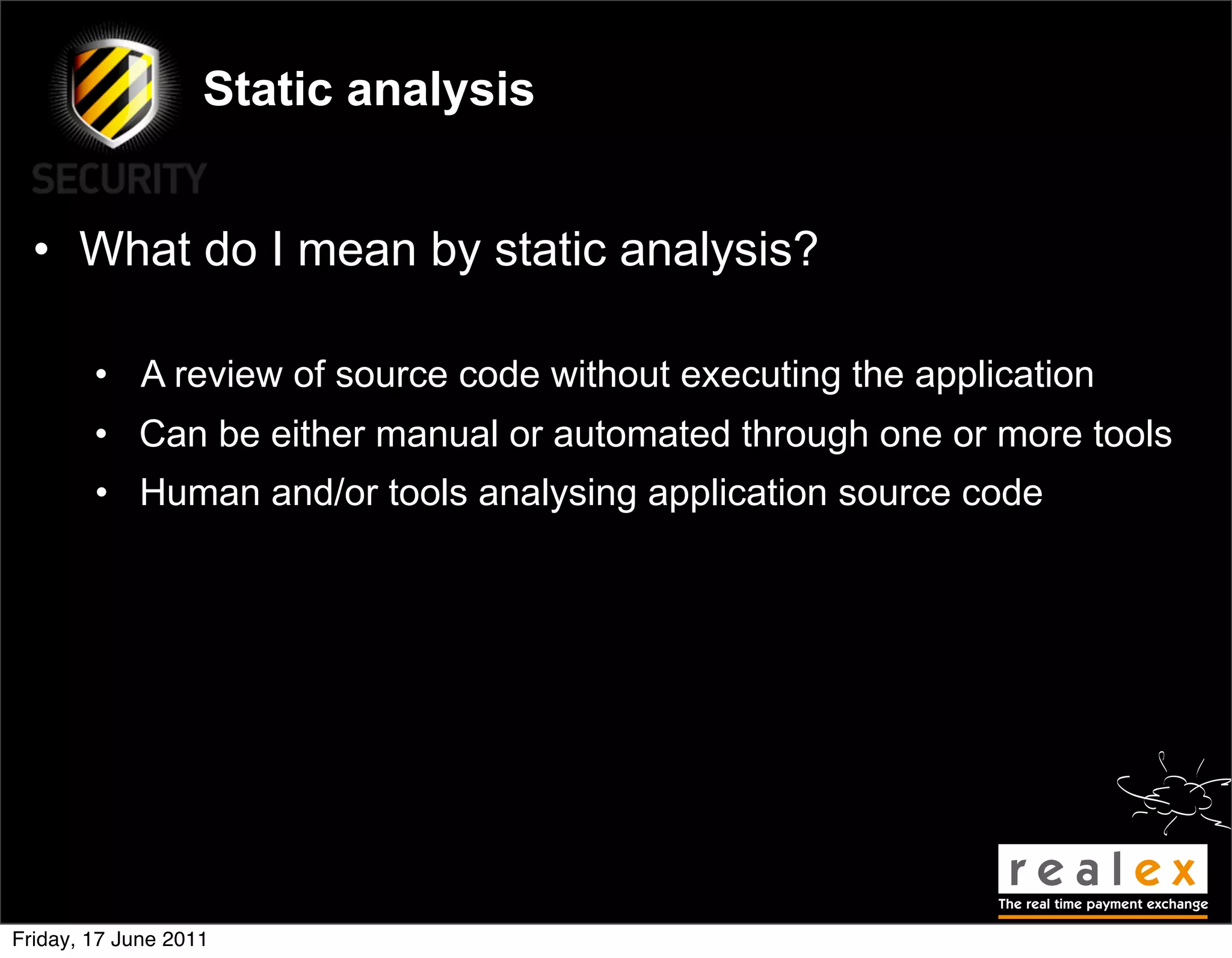 Static analysis


  • What do I mean by static analysis?

        • A review of source code without executing the application
        • Can be either manual or automated through one or more tools
        • Human and/or tools analysing application source code




Friday, 17 June 2011
 