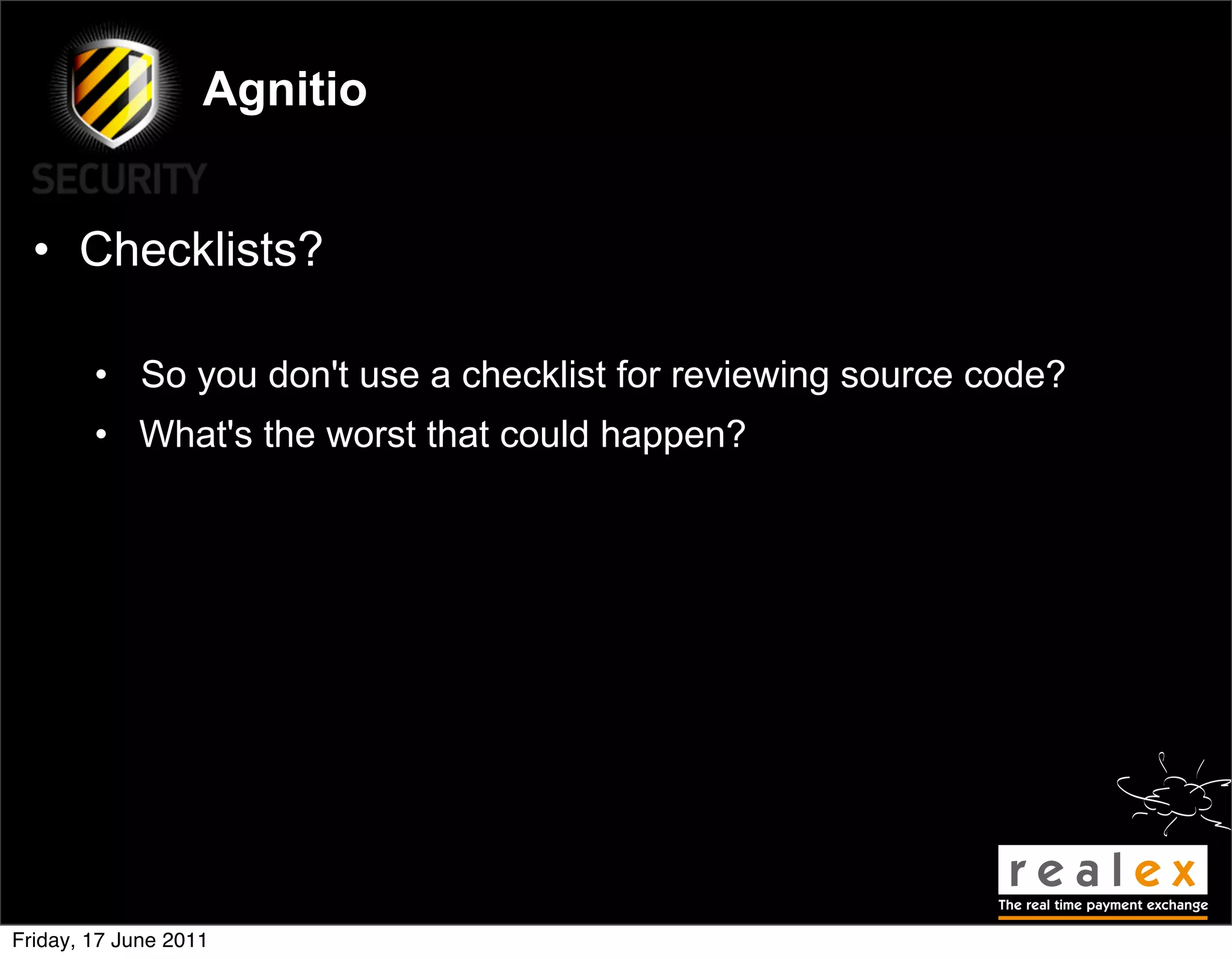 Agnitio


  • Checklists?

        • So you don't use a checklist for reviewing source code?
        • What's the worst that could happen?




Friday, 17 June 2011
 