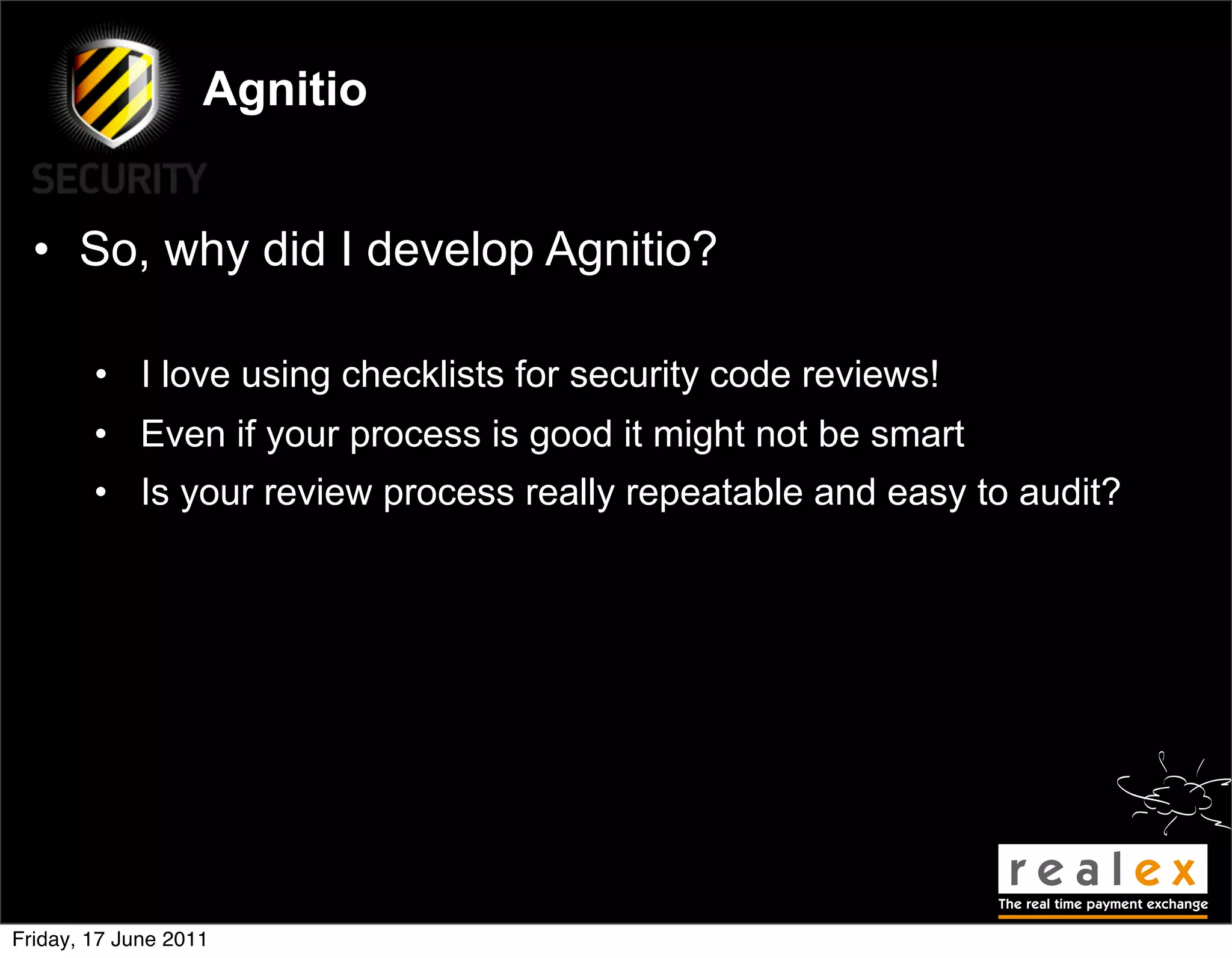 Agnitio


  • So, why did I develop Agnitio?

        • I love using checklists for security code reviews!
        • Even if your process is good it might not be smart
        • Is your review process really repeatable and easy to audit?




Friday, 17 June 2011
 