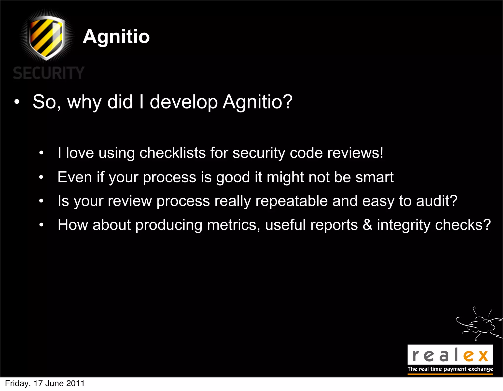 Agnitio


  • So, why did I develop Agnitio?

        • I love using checklists for security code reviews!
        • Even if your process is good it might not be smart
        • Is your review process really repeatable and easy to audit?
        • How about producing metrics, useful reports & integrity checks?




Friday, 17 June 2011
 