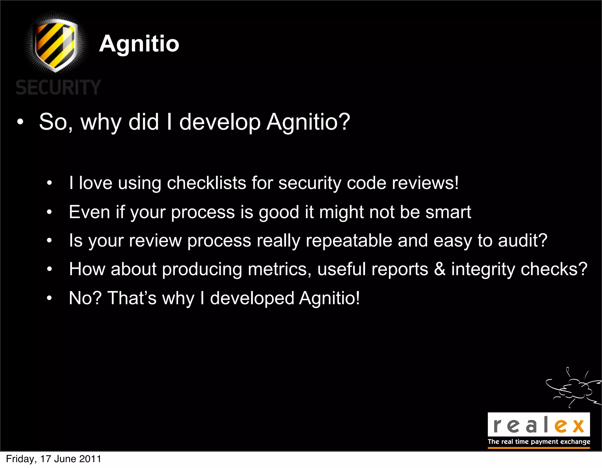 Agnitio


  • So, why did I develop Agnitio?

        • I love using checklists for security code reviews!
        • Even if your process is good it might not be smart
        • Is your review process really repeatable and easy to audit?
        • How about producing metrics, useful reports & integrity checks?
        • No? That’s why I developed Agnitio!




Friday, 17 June 2011
 