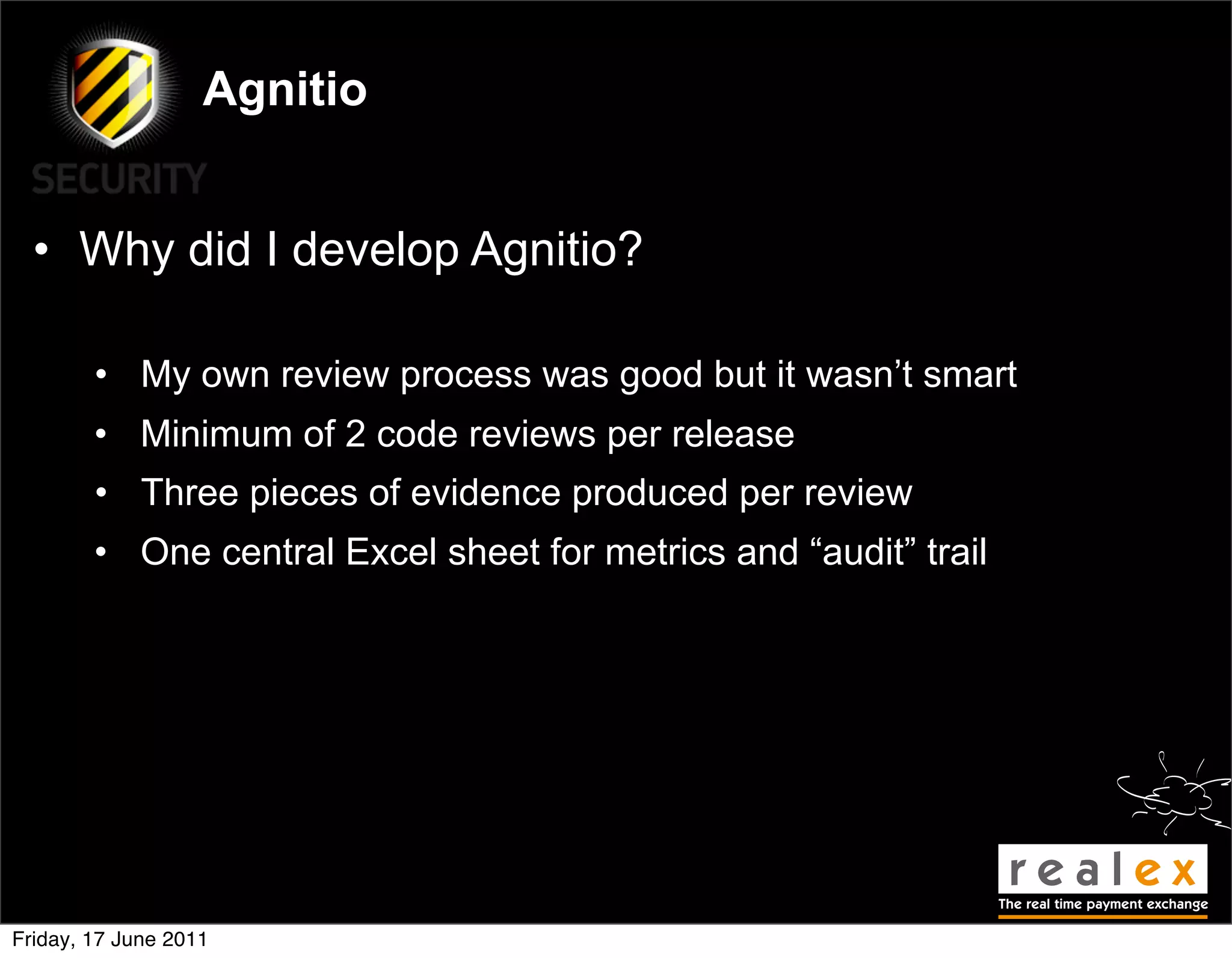 Agnitio


  • Why did I develop Agnitio?

        • My own review process was good but it wasn’t smart
        • Minimum of 2 code reviews per release
        • Three pieces of evidence produced per review
        • One central Excel sheet for metrics and “audit” trail




Friday, 17 June 2011
 