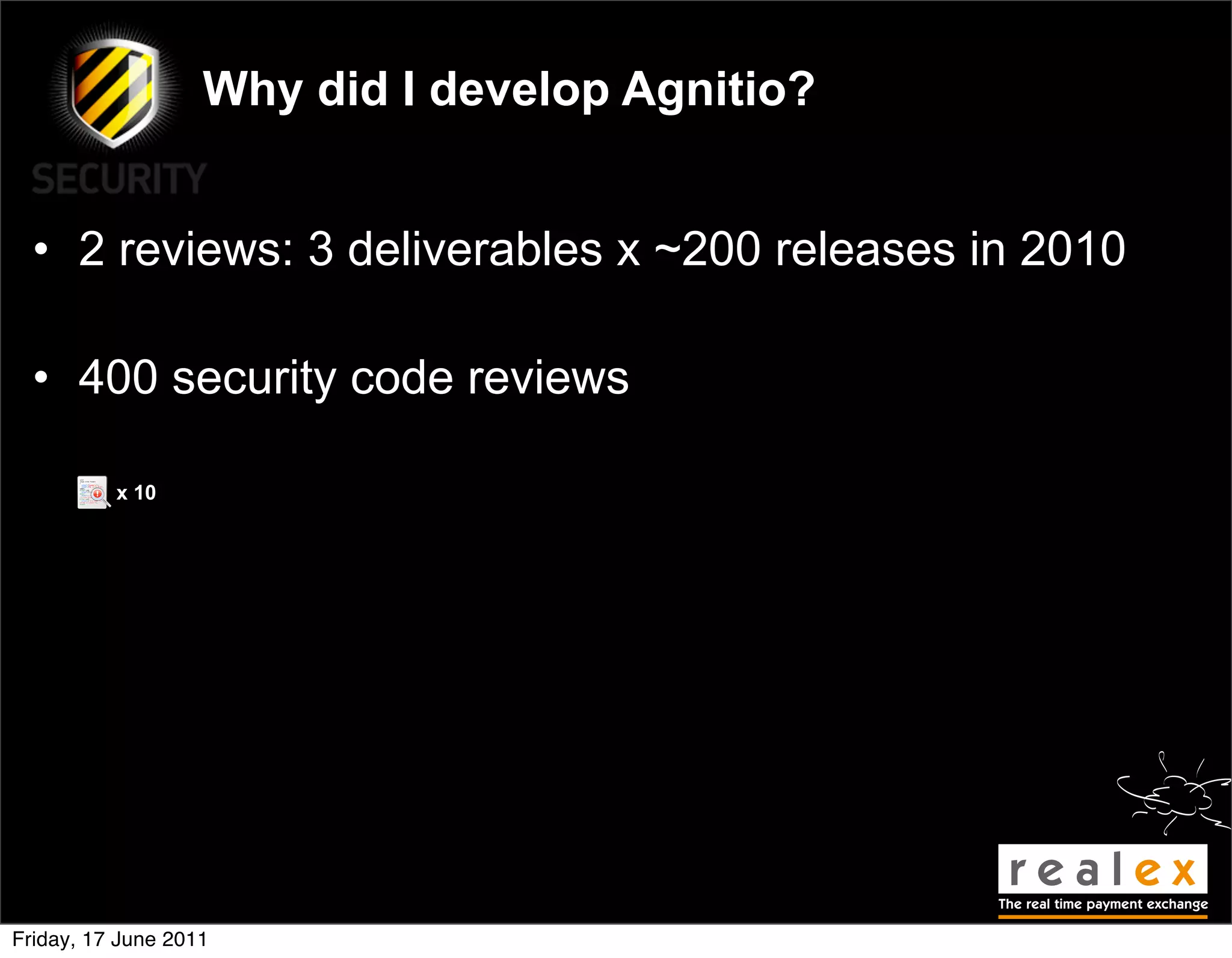 Why did I develop Agnitio?


  • 2 reviews: 3 deliverables x ~200 releases in 2010

  • 400 security code reviews

          x 10




Friday, 17 June 2011
 