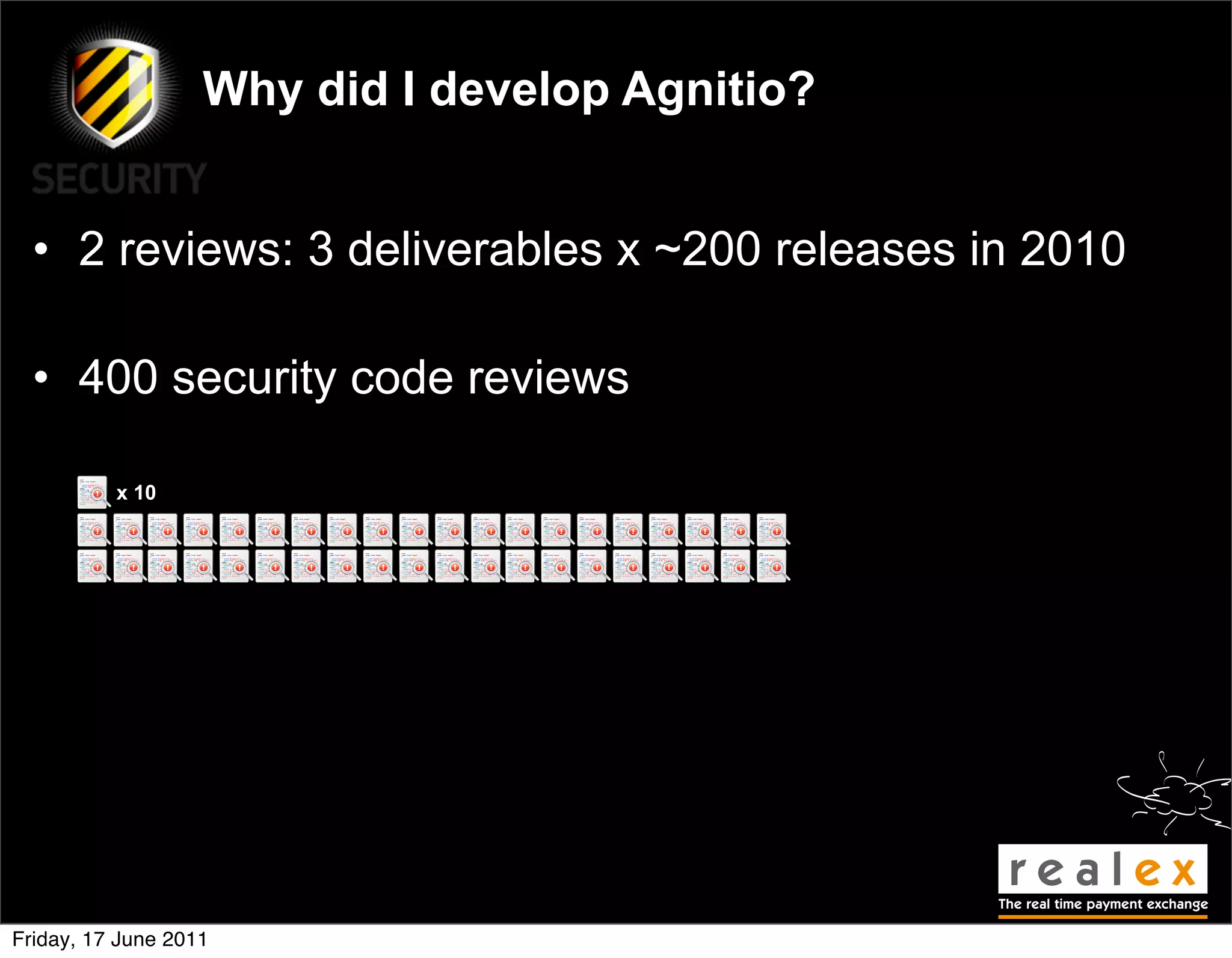 Why did I develop Agnitio?


  • 2 reviews: 3 deliverables x ~200 releases in 2010

  • 400 security code reviews

          x 10




Friday, 17 June 2011
 