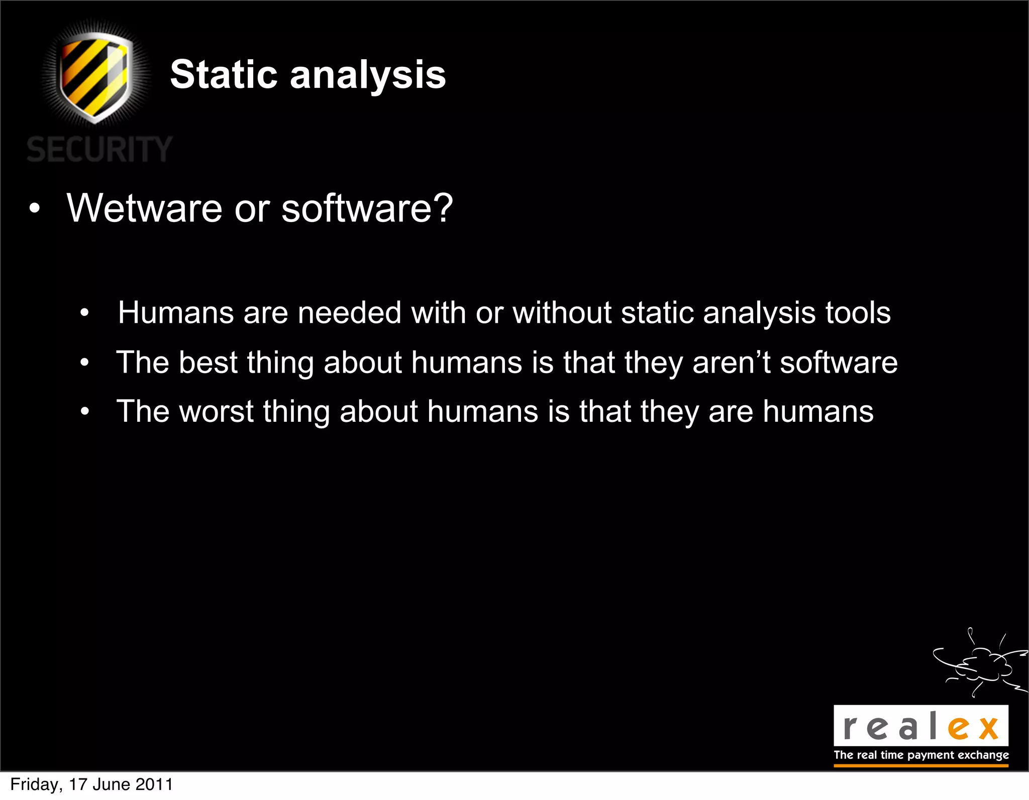 Static analysis


  • Wetware or software?

        • Humans are needed with or without static analysis tools
        • The best thing about humans is that they aren’t software
        • The worst thing about humans is that they are humans




Friday, 17 June 2011
 