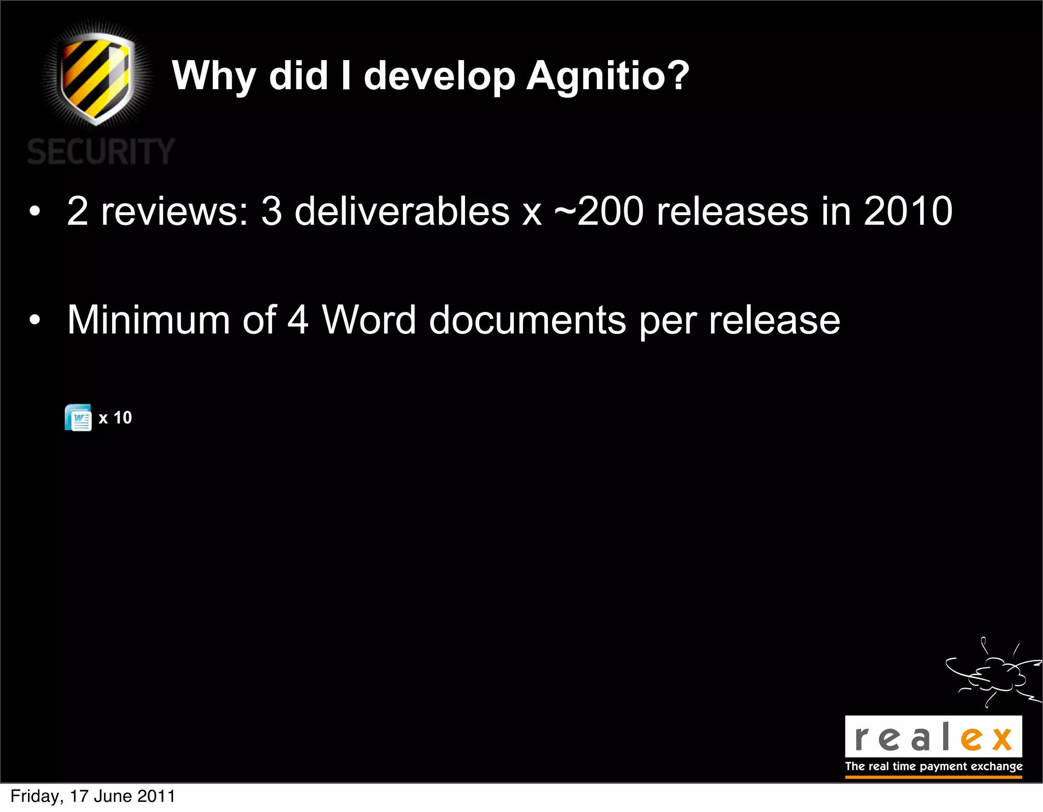 Why did I develop Agnitio?


  • 2 reviews: 3 deliverables x ~200 releases in 2010

  • Minimum of 4 Word documents per release

          x 10




Friday, 17 June 2011
 