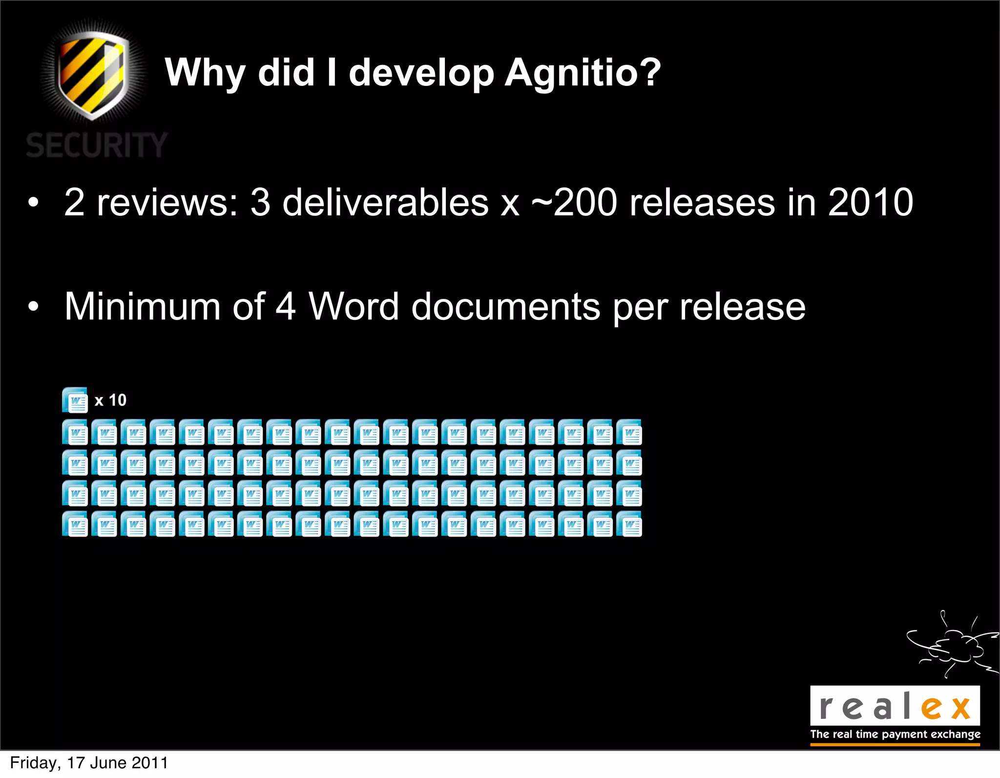 Why did I develop Agnitio?


  • 2 reviews: 3 deliverables x ~200 releases in 2010

  • Minimum of 4 Word documents per release

          x 10




Friday, 17 June 2011
 