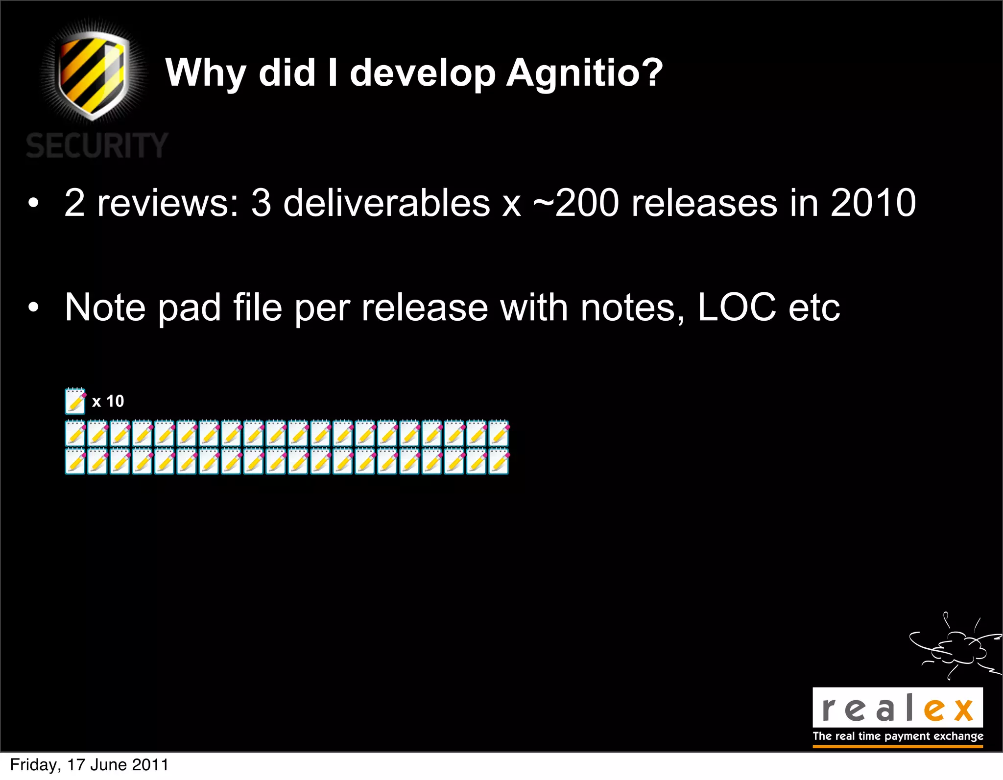 Why did I develop Agnitio?


  • 2 reviews: 3 deliverables x ~200 releases in 2010

  • Note pad file per release with notes, LOC etc

          x 10




Friday, 17 June 2011
 