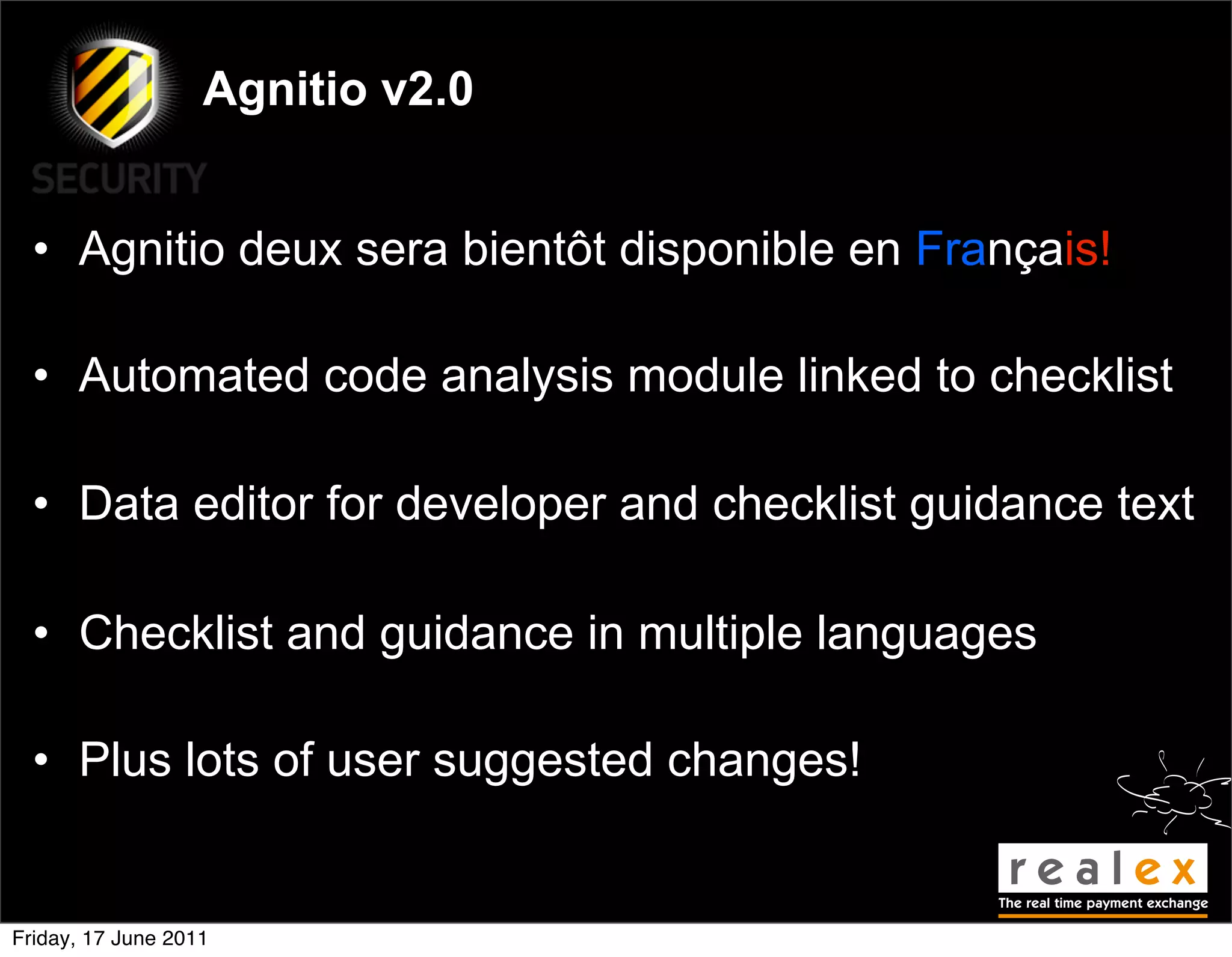 Agnitio v2.0


  • Agnitio deux sera bientôt disponible en Français!

  • Automated code analysis module linked to checklist

  • Data editor for developer and checklist guidance text

  • Checklist and guidance in multiple languages

  • Plus lots of user suggested changes!


Friday, 17 June 2011
 