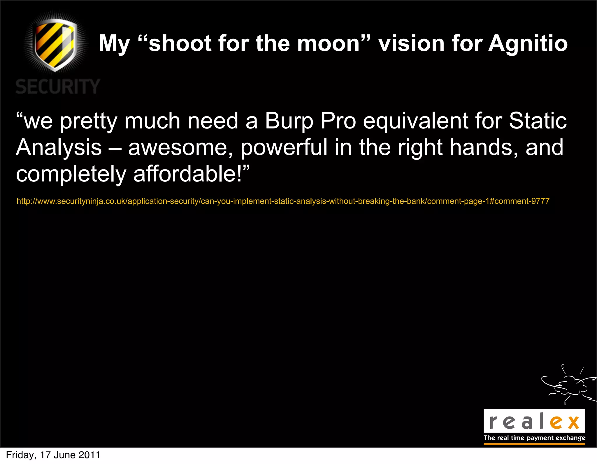 My “shoot for the moon” vision for Agnitio


  “we pretty much need a Burp Pro equivalent for Static
  Analysis – awesome, powerful in the right hands, and
  completely affordable!”
  http://www.securityninja.co.uk/application-security/can-you-implement-static-analysis-without-breaking-the-bank/comment-page-1#comment-9777




Friday, 17 June 2011
 