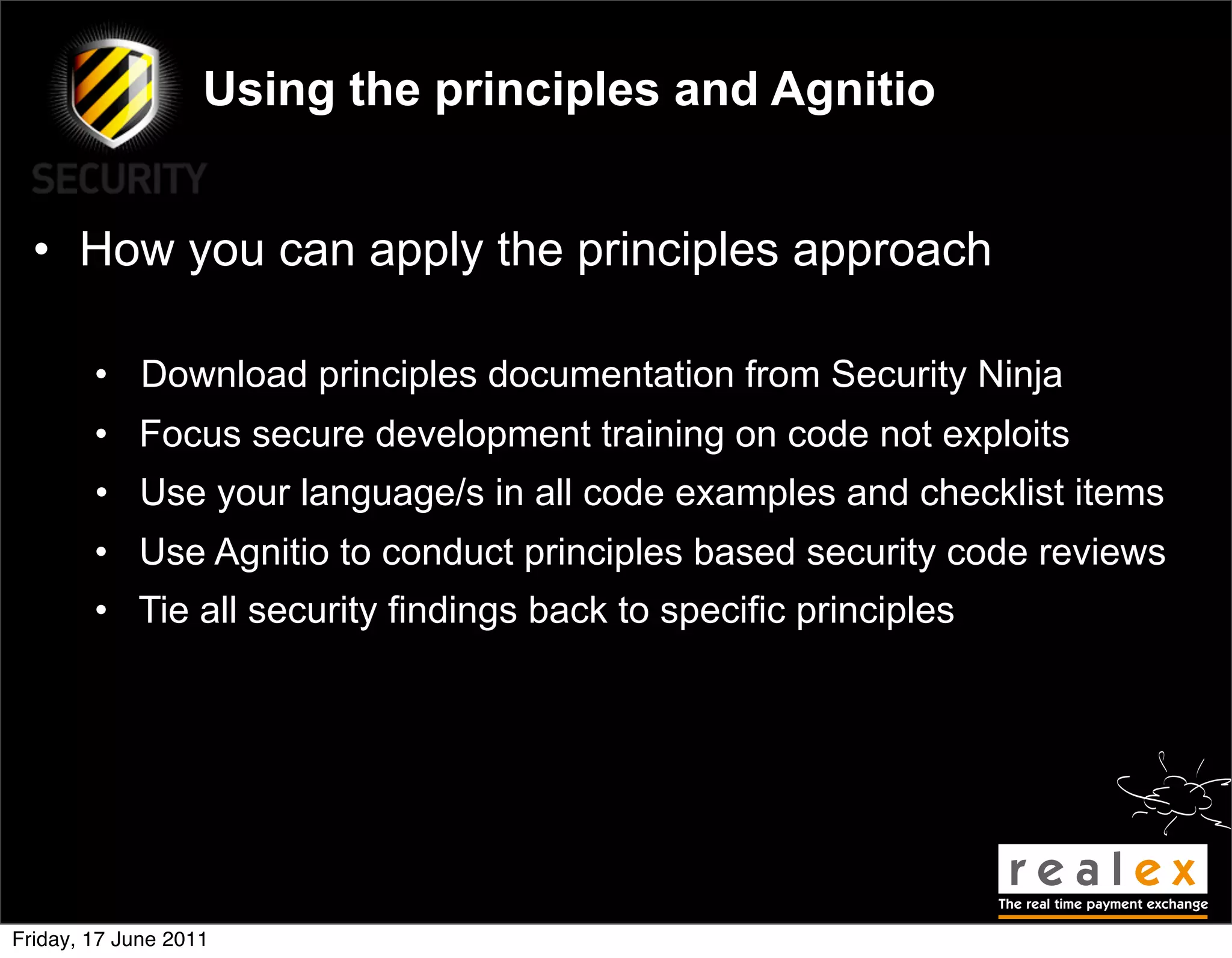 Using the principles and Agnitio


  • How you can apply the principles approach

        • Download principles documentation from Security Ninja
        • Focus secure development training on code not exploits
        • Use your language/s in all code examples and checklist items
        • Use Agnitio to conduct principles based security code reviews
        • Tie all security findings back to specific principles




Friday, 17 June 2011
 