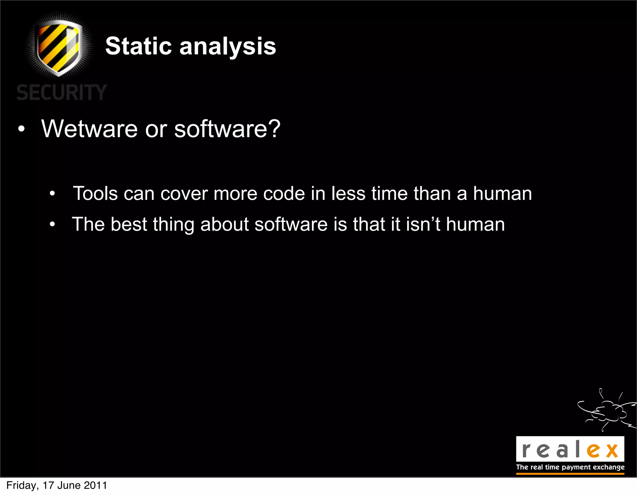 Static analysis


  • Wetware or software?

        • Tools can cover more code in less time than a human
        • The best thing about software is that it isn’t human




Friday, 17 June 2011
 