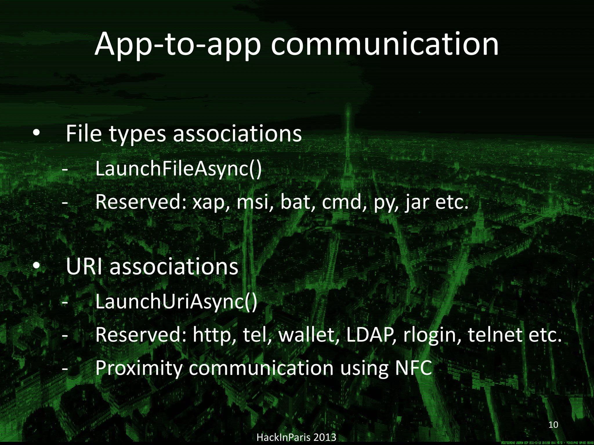 HackInParis 2013
• File types associations
- LaunchFileAsync()
- Reserved: xap, msi, bat, cmd, py, jar etc.
• URI associations
- LaunchUriAsync()
- Reserved: http, tel, wallet, LDAP, rlogin, telnet etc.
- Proximity communication using NFC
App-to-app communication
10
 
