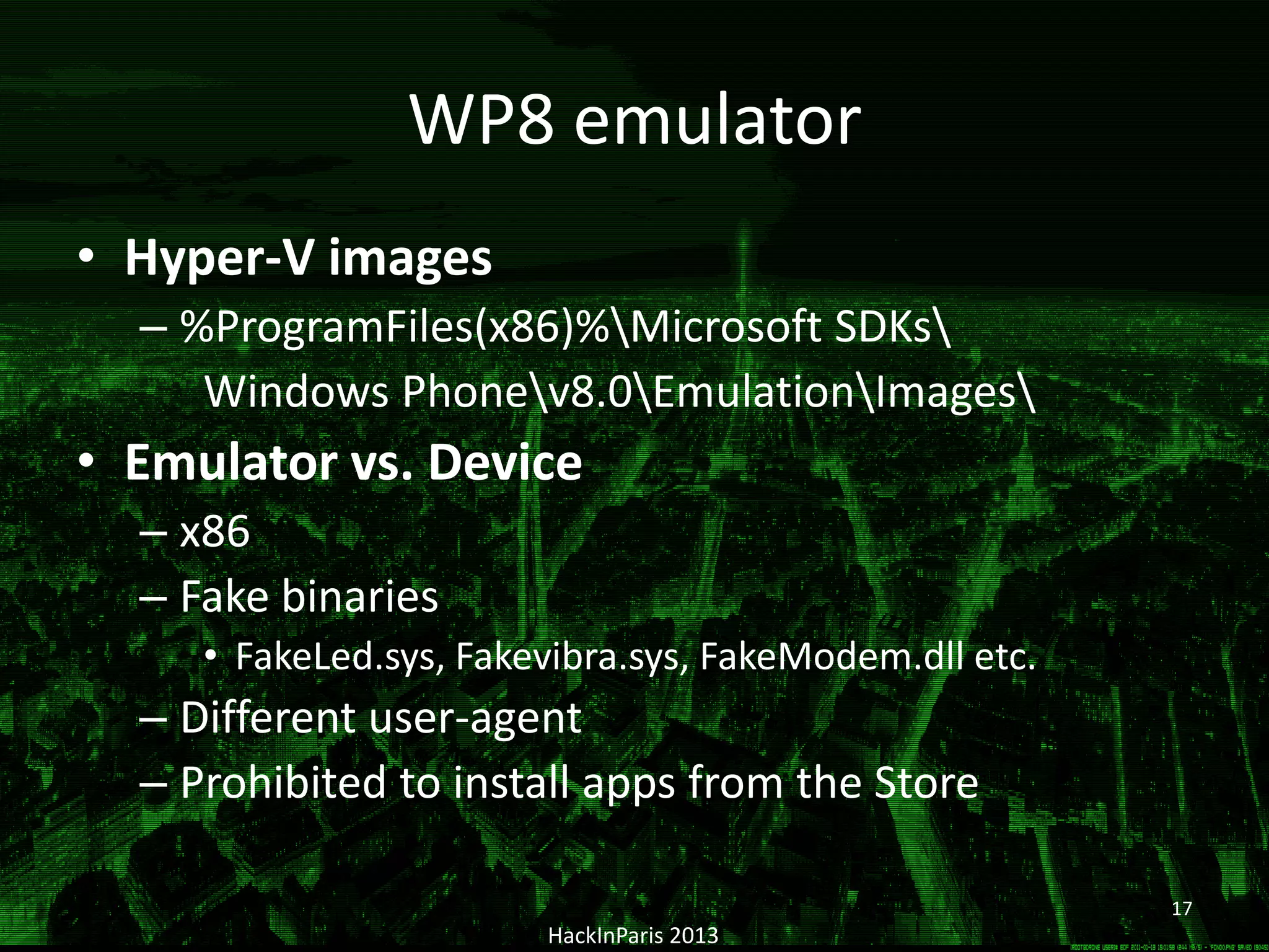 WP8 emulator
• Hyper-V images
– %ProgramFiles(x86)%Microsoft SDKs
Windows Phonev8.0EmulationImages
• Emulator vs. Device
– x86
– Fake binaries
• FakeLed.sys, Fakevibra.sys, FakeModem.dll etc.
– Different user-agent
– Prohibited to install apps from the Store
HackInParis 2013
17
 