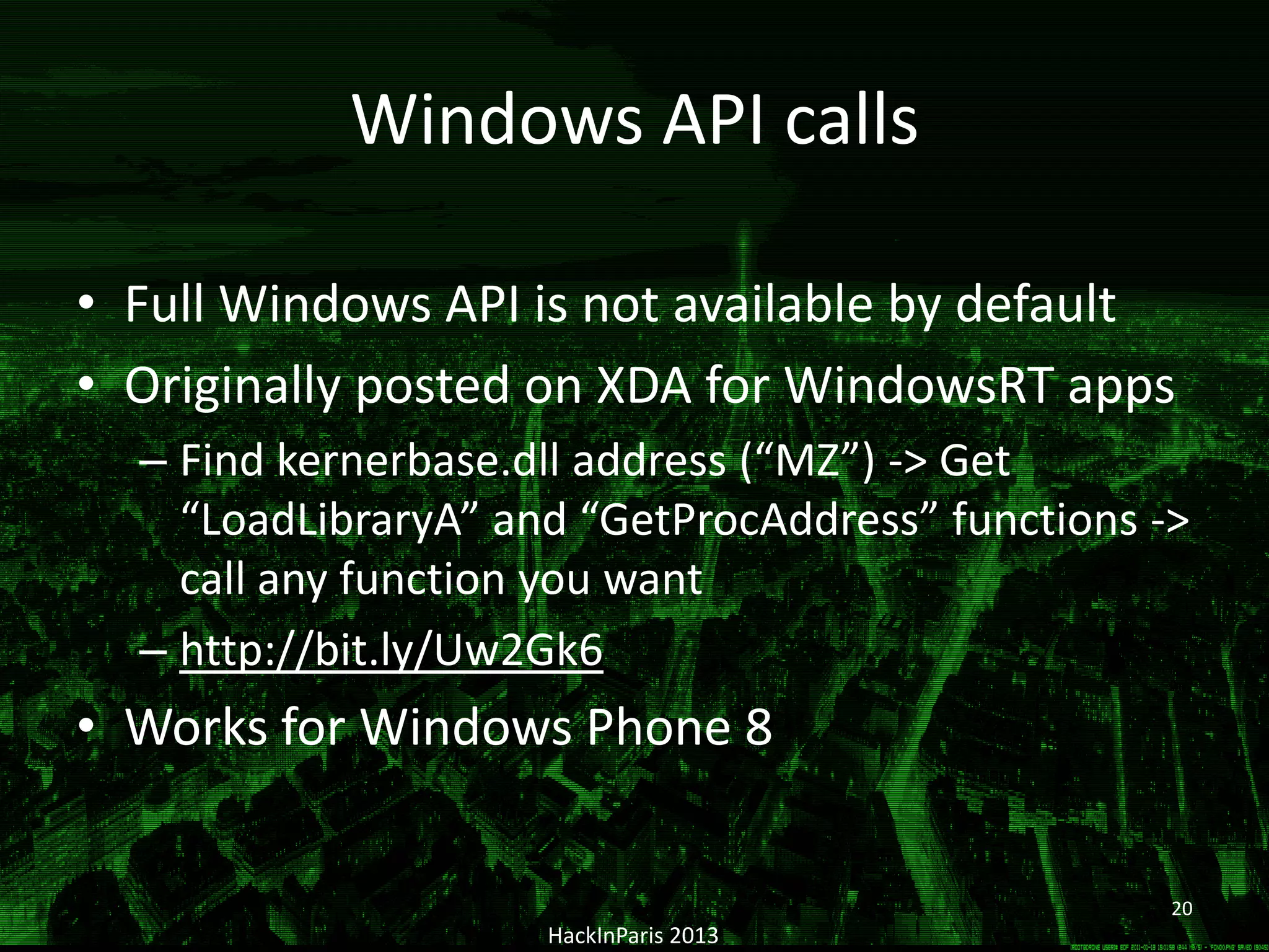 Windows API calls
• Full Windows API is not available by default
• Originally posted on XDA for WindowsRT apps
– Find kernerbase.dll address (“MZ”) -> Get
“LoadLibraryA” and “GetProcAddress” functions ->
call any function you want
– http://bit.ly/Uw2Gk6
• Works for Windows Phone 8
HackInParis 2013
20
 