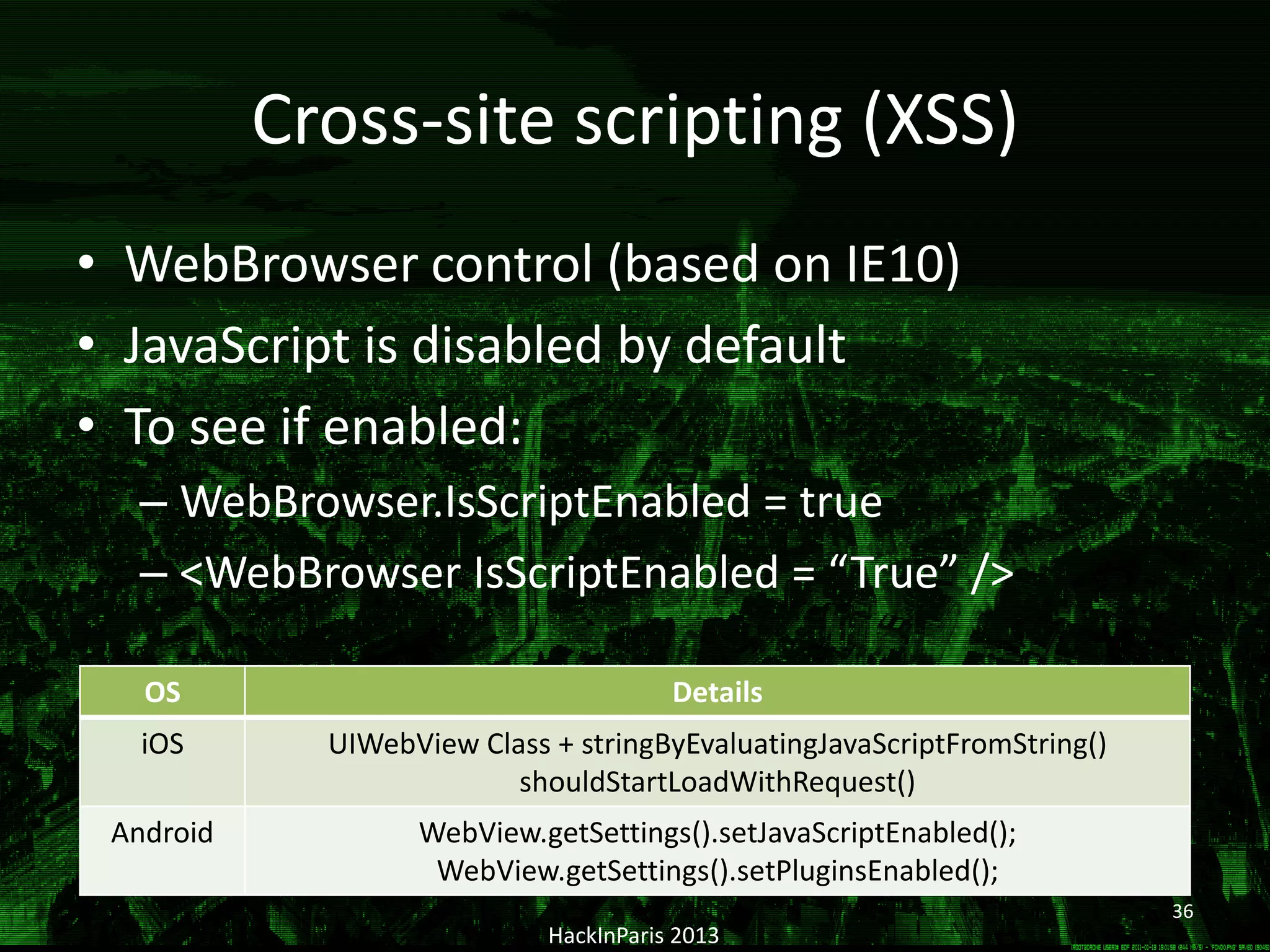 Cross-site scripting (XSS)
• WebBrowser control (based on IE10)
• JavaScript is disabled by default
• To see if enabled:
– WebBrowser.IsScriptEnabled = true
– <WebBrowser IsScriptEnabled = “True” />
HackInParis 2013
OS Details
iOS UIWebView Class + stringByEvaluatingJavaScriptFromString()
shouldStartLoadWithRequest()
Android WebView.getSettings().setJavaScriptEnabled();
WebView.getSettings().setPluginsEnabled();
36
 