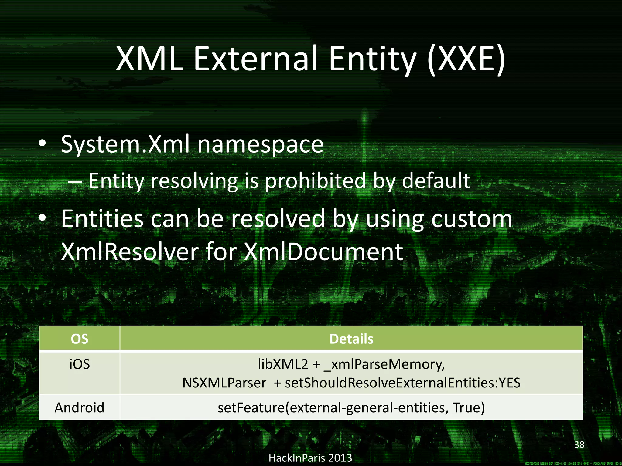 XML External Entity (XXE)
• System.Xml namespace
– Entity resolving is prohibited by default
• Entities can be resolved by using custom
XmlResolver for XmlDocument
HackInParis 2013
OS Details
iOS libXML2 + _xmlParseMemory,
NSXMLParser + setShouldResolveExternalEntities:YES
Android setFeature(external-general-entities, True)
38
 