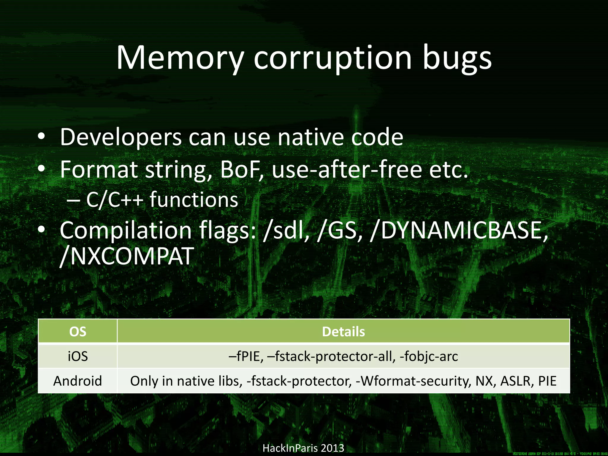 Memory corruption bugs
• Developers can use native code
• Format string, BoF, use-after-free etc.
– С/C++ functions
• Compilation flags: /sdl, /GS, /DYNAMICBASE,
/NXCOMPAT
HackInParis 2013
OS Details
iOS –fPIE, –fstack-protector-all, -fobjc-arc
Android Only in native libs, -fstack-protector, -Wformat-security, NX, ASLR, PIE
 