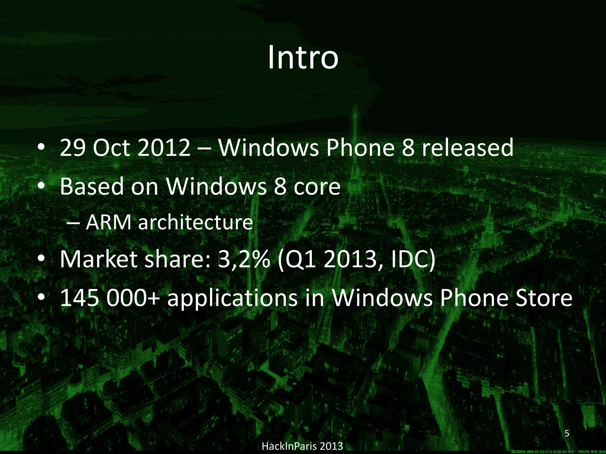 Intro
• 29 Oct 2012 – Windows Phone 8 released
• Based on Windows 8 core
– ARM architecture
• Market share: 3,2% (Q1 2013, IDC)
• 145 000+ applications in Windows Phone Store
HackInParis 2013
5
 
