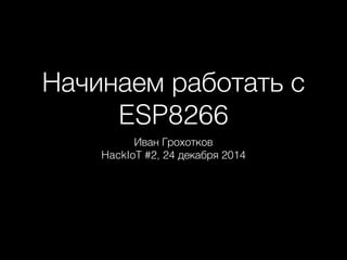 Начинаем работать с
ESP8266
Иван Грохотков
HackIoT #2, 24 декабря 2014
 