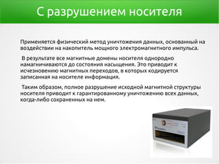 С разрушением носителя
Применяется физический метод уничтожения данных, основанный на
воздействии на накопитель мощного электромагнитного импульса.
В результате все магнитные домены носителя однородно
намагничиваются до состояния насыщения. Это приводит к
исчезновению магнитных переходов, в которых кодируется
записанная на носителе информация.
Таким образом, полное разрушение исходной магнитной структуры
носителя приводит к гарантированному уничтожению всех данных,
когда-либо сохраненных на нем.
 