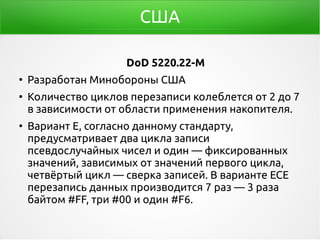 США
DoD 5220.22-M
●
Разработан Минобороны США
●
Количество циклов перезаписи колеблется от 2 до 7
в зависимости от области применения накопителя.
●
Вариант E, согласно данному стандарту,
предусматривает два цикла записи
псевдослучайных чисел и один — фиксированных
значений, зависимых от значений первого цикла,
четвёртый цикл — сверка записей. В варианте ECE
перезапись данных производится 7 раз — 3 раза
байтом #FF, три #00 и один #F6.
 