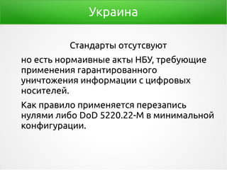 Украина
Стандарты отсутсвуют
но есть нормаивные акты НБУ, требующие
применения гарантированного
уничтожения информации с цифровых
носителей.
Как правило применяется перезапись
нулями либо DoD 5220.22-M в минимальной
конфигурации.
 