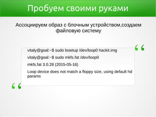 Пробуем своими руками
vitaly@goal:~$ sudo losetup /dev/loop0 hackit.img
vitaly@goal:~$ sudo mkfs.fat /dev/loop0
mkfs.fat 3.0.28 (2015-05-16)
Loop device does not match a floppy size, using default hd
params
Ассоциируем образ с блочным устройством,создаем
файловую систему
 