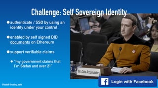 @stadolf @coding_earth
Challenge: Self Sovereign Identity
•authenticate / SSO by using an
identity under your control
•enabled by self signed DID
documents on Ethereum
•support verifiable claims
• “my government claims that
I’m Stefan and over 21”
 