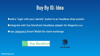 @stadolf @coding_earth
Buy By ID: Idea
•add a “login with your identity” button to an headless shop system
•integrate with Vue Storefront (headless adapter for Magento e.a.)
•use Jolocom’s Smart Wallet for claim exchange
 