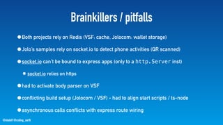 @stadolf @coding_earth
Brainkillers / pitfalls
•Both projects rely on Redis (VSF: cache, Jolocom: wallet storage)
•Jolo’s samples rely on socket.io to detect phone activities (QR scanned)
•socket.io can’t be bound to express apps (only to a http.Server inst)
• socket.io relies on https
•had to activate body parser on VSF
•conflicting build setup (Jolocom / VSF) - had to align start scripts / ts-node
•asynchronous calls conflicts with express route wiring
 
