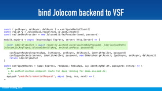 @stadolf @coding_earth
bind Jolocom backend to VSF
const { getAsync, setAsync, delAsync } = configureRedisClient()
const registry = JolocomLib.registries.jolocom.create()
const vaultedKeyProvider = new JolocomLib.KeyProvider(seed, password)
module.exports = async (expressApp: Express, server: http.Server) => {
const identityWallet = await registry.authenticate(vaultedKeyProvider, {derivationPath:
JolocomLib.KeyTypes.jolocomIdentityKey, encryptionPass: password})
configureRoutes(expressApp, {setAsync, getAsync, delAsync}, identityWallet, password)
configureSockets(server, identityWallet, password, new DbWatcher(getAsync), {getAsync, setAsync, delAsync})
return identityWallet
}
const configureRoutes = (app: Express, redisApi: RedisApi, iw: IdentityWallet, password: string) => {
/**
* An authentication endpoint route for deep linking for demo-sso-mobile;
*/
app.get('/mobile/credentialRequest', async (req, res, next) => {
…
 