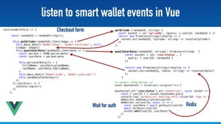 @stadolf @coding_earth
listen to smart wallet events in Vue
continueWithJolo () {
 
const randomId = randomString(8);
this.getQrCode(randomId).then(image => {
this.$bus.$emit('modal-show', 'modal-jolo-user', null,  
{image: image})
this.awaitUserData(randomId).then(data => {
const parsed = JSON.parse(data)
const userData = parsed.data
this.personalDetails = {
firstName: userData.givenName,
lastName: userData.familyName,
}
this.$bus.$emit('modal-hide', 'modal-jolo-user')
this.sendDataToCheckout()
})
}).catch(err => {
console.log(err)
})
},
awaitUserData(randomId: string): Promise<string> {
const socket = io(`/sso-status`, {
query: { userId: randomId }
})
return new Promise<string>(resolve => {
socket.on(randomId, (data: string) => resolve(data))
})
}
/* server: http.Server */
const baseSocket = io(server).origins('*:*')
 
baseSocket.of('/sso-status').on('connection', async socket => {
const { userId } = socket.handshake.query
console.log(`sockets.ts: waiting until ${userId} logs in`)
dbWatcher.addSubscription(userId)
dbWatcher.on(userId, async () => {
const userData = await getAsync(userId)
await delAsync(userId)
socket.emit(userId, userData)
})
})
getQrCode (randomId: string) {
const socket = io('/qr-code', {query: { userId: randomId } })
return new Promise<string>(resolve => {
socket.on(randomId, (qrCode: string) => resolve(qrCode))
})
},
Wait for auth Redis
Checkout form
 