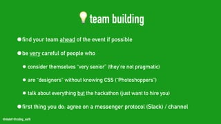 @stadolf @coding_earth
💡team building
•find your team ahead of the event if possible
•be very careful of people who
• consider themselves “very senior” (they’re not pragmatic)
• are “designers” without knowing CSS (“Photoshoppers”)
• talk about everything but the hackathon (just want to hire you)
•first thing you do: agree on a messenger protocol (Slack) / channel
 