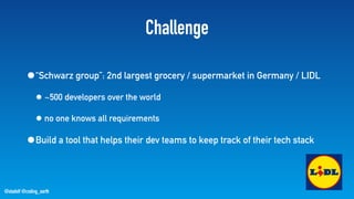 @stadolf @coding_earth
Challenge
•“Schwarz group”: 2nd largest grocery / supermarket in Germany / LIDL
• ~500 developers over the world
• no one knows all requirements
•Build a tool that helps their dev teams to keep track of their tech stack
 
