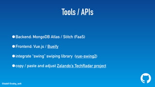 @stadolf @coding_earth
Tools / APIs
•Backend: MongoDB Atlas / Stitch (FaaS)
•Frontend: Vue.js / Bueify
•integrate “swing” swiping library (vue-swing2)
•copy / paste and adjust Zalando’s TechRadar project
 