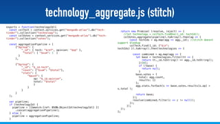 @stadolf @coding_earth
technology_aggregate.js (stitch)
exports = function(technologyId){
const colTech = context.services.get("mongodb-atlas").db("tech-
tinder").collection("technology");
const colVotes = context.services.get("mongodb-atlas").db("tech-
tinder").collection("votes");
const aggregationPipeline = [
{"$group": {
"_id": { tech: "$ref", opinion: "$op" },
"total": { "$sum": 1 }
}
},
{"$group": {
"_id": "$_id.tech",
"count": {"$sum": "$total"},
"stats": {
"$push": {
op: "$_id.opinion",
total: "$total"
}
}
}
}
];
var pipeline;
if (technologyId) {
pipeline = [{$match:{ref: BSON.ObjectId(technologyId)} }]
.concat(aggregationPipeline);
} else {
pipeline = aggregationPipeline;
}
return new Promise( (resolve, reject) => {
//let technology = colTech.findOne({_id: techId});
colVotes.aggregate(pipeline).toArray().then(ag => {
const techIds = ag.map(agg => agg._id); //stitch doesnt
support $lookup
colTech.find({_id: {"$in":
techIds} }).toArray().then(technologies => {
const combined = ag.map(agg => {
let base = technologies.filter(tt => {
return tt._id.toString() == agg._id.toString();
})[0];
if (!base) {
return null;
}
base.votes = {
total: agg.count,
results: {}
};
agg.stats.forEach(s => base.votes.results[s.op] =
s.total );
return base;
});
resolve(combined.filter(c => c != null));
});
});
});
};
 