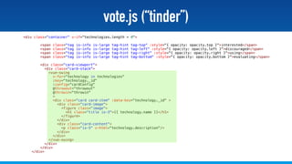 @stadolf @coding_earth
vote.js (“tinder”)
<div class="container" v-if="technologies.length > 0">
<span class="tag is-info is-large tag-hint tag-top" :style="{ opacity: opacity.top }">interested</span>
<span class="tag is-info is-large tag-hint tag-left" :style="{ opacity: opacity.left }">discouraged</span>
<span class="tag is-info is-large tag-hint tag-right" :style="{ opacity: opacity.right }">using</span>
<span class="tag is-info is-large tag-hint tag-bottom" :style="{ opacity: opacity.bottom }">evaluating</span>
<div class="card-viewport">
<div class="card-stack">
<vue-swing
v-for="technology in technologies"
:key="technology._id"
:config="cardConfig"
@throwout="throwout"
@throwin="throwin"
>
<div class="card card-item" :data-key="technology._id" >
<div class="card-image">
<figure class="image">
<h1 class="title is-3">{{ technology.name }}</h1>
</figure>
</div>
<div class="card-content">
<p class="is-5" v-html="technology.description"/>
</div>
</div>
</vue-swing>
</div>
</div>
</div>
 