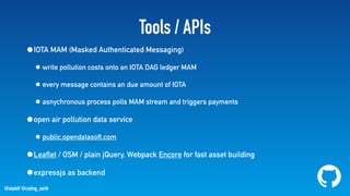 @stadolf @coding_earth
Tools / APIs
•IOTA MAM (Masked Authenticated Messaging)
• write pollution costs onto an IOTA DAG ledger MAM
• every message contains an due amount of IOTA
• asnychronous process polls MAM stream and triggers payments
•open air pollution data service
• public.opendatasoft.com
•Leaflet / OSM / plain jQuery, Webpack Encore for fast asset building
•expressjs as backend
 